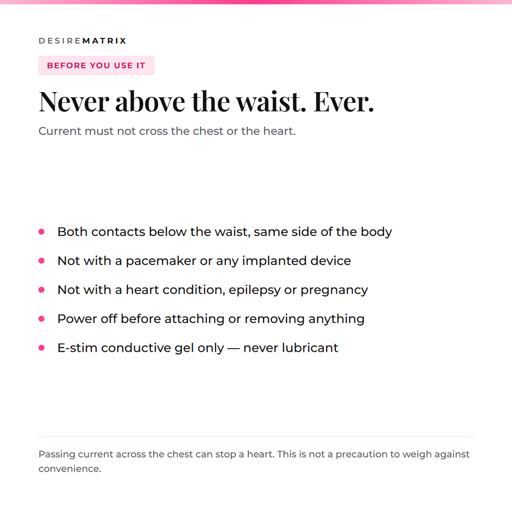 Never above the waist: current must not cross the chest or heart, not with a pacemaker, heart condition, epilepsy or pregnancy, power off before attaching, E-stim gel only